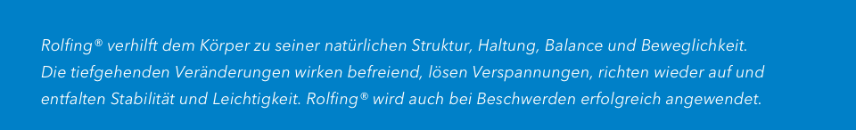 
         Rolfing® verhilft dem Körper zu seiner natürlichen Struktur, Haltung, Balance und Beweglichkeit.
         Die tiefgehenden Veränderungen wirken befreiend, lösen Verspannungen, richten wieder auf und
         entfalten Stabilität und Leichtigkeit. Rolfing® wird auch bei Beschwerden erfolgreich angewendet.