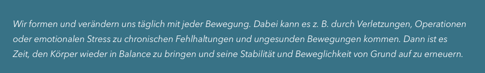      

     Wir formen und verändern uns täglich mit jeder Bewegung. Dabei kann es z. B. durch Verletzungen, Operationen
     oder emotionalen Stress zu chronischen Fehlhaltungen und ungesunden Bewegungen kommen. Dann ist es
     Zeit, den Körper wieder in Balance zu bringen und seine Stabilität und Beweglichkeit von Grund auf zu erneuern.