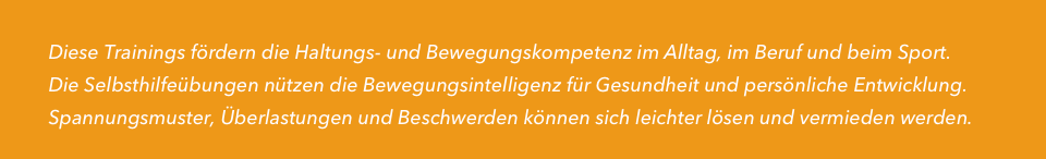 
         Diese Trainings fördern die Haltungs- und Bewegungskompetenz im Alltag, im Beruf und beim Sport.
         Die Selbsthilfeübungen nützen die Bewegungsintelligenz für Gesundheit und persönliche Entwicklung.
         Spannungsmuster, Überlastungen und Beschwerden können sich leichter lösen und vermieden werden.